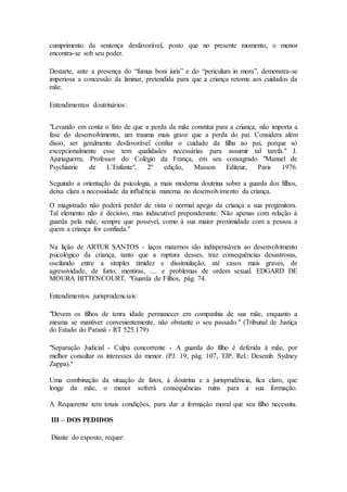 cumprimento da sentença desfavorável, posto que no presente momento, o menor 
encontra-se sob seu poder. 
Destarte, ante a presença do “fumus boni iuris” e do “periculum in mora”, demonstra-se 
imperiosa a concessão da liminar, pretendida para que a criança retorne aos cuidados da 
mãe. 
Entendimentos doutrinários: 
"Levando em conta o fato de que a perda da mãe constitui para a criança, não importa a 
fase do desenvolvimento, um trauma mais grave que a perda do pai. Considera além 
disso, ser geralmente desfavorável confiar o cuidado da filha ao pai, porque só 
excepcionalmente esse tem qualidades necessárias para assumir tal tarefa." J. 
Ajuriaguerra, Professor do Colégio da França, em seu consagrado "Manuel de 
Psychiatrie de L’Enfante", 2º edição, Masson Editeur, Paris 1976. 
Seguindo a orientação da psicologia, a mais moderna doutrina sobre a guarda dos filhos, 
deixa clara a necessidade da influência materna no desenvolvimento da criança. 
O magistrado não poderá perder de vista o normal apego da criança a sua progenitora. 
Tal elemento não é decisivo, mas indiscutível preponderante. Não apenas com relação à 
guarda pela mãe, sempre que possível, como à sua maior proximidade com a pessoa a 
quem a criança for confiada." 
Na lição de ARTUR SANTOS - laços maternos são indispensáveis ao desenvolvimento 
psicológico da criança, tanto que a ruptura desses, traz consequências desastrosas, 
oscilando entre a simples timidez e dissimulação, até casos mais graves, de 
agressividade, de furto, mentiras, .... e problemas de ordem sexual. EDGARD DE 
MOURA BITTENCOURT, "Guarda de Filhos, pág. 74. 
Entendimentos jurisprudenciais: 
"Devem os filhos de tenra idade permanecer em companhia de sua mãe, enquanto a 
mesma se mantiver convenientemente, não obstante o seu passado." (Tribunal de Justiça 
do Estado do Paraná - RT 525.179) 
"Separação Judicial - Culpa concorrente - A guarda do filho é deferida à mãe, por 
melhor consultar os interesses do menor. (PJ. 19, pág. 107, TJP, Rel.: Desemb. Sydney 
Zappa)." 
Uma combinação da situação de fatos, à doutrina e a jurisprudência, fica claro, que 
longe da mãe, o menor sofrerá consequências ruins para a sua formação. 
A Requerente tem totais condições, para dar a formação moral que seu filho necessita. 
III – DOS PEDIDOS 
Diante do exposto, requer: 
 