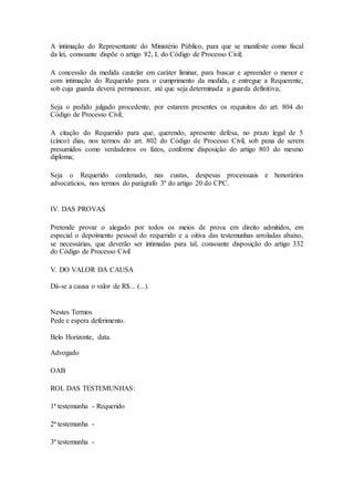 A intimação do Representante do Ministério Público, para que se manifeste como fiscal 
da lei, consoante dispõe o artigo 82, I, do Código de Processo Civil; 
A concessão da medida cautelar em caráter liminar, para buscar e apreender o menor e 
com intimação do Requerido para o cumprimento da medida, e entregue a Requerente, 
sob cuja guarda deverá permanecer, até que seja determinada a guarda definitiva; 
Seja o pedido julgado procedente, por estarem presentes os requisitos do art. 804 do 
Código de Processo Civil; 
A citação do Requerido para que, querendo, apresente defesa, no prazo legal de 5 
(cinco) dias, nos termos do art. 802 do Código de Processo Civil, sob pena de serem 
presumidos como verdadeiros os fatos, conforme disposição do artigo 803 do mesmo 
diploma; 
Seja o Requerido condenado, nas custas, despesas processuais e honorários 
advocatícios, nos termos do parágrafo 3º do artigo 20 do CPC. 
IV. DAS PROVAS 
Pretende provar o alegado por todos os meios de prova em direito admitidos, em 
especial o depoimento pessoal do requerido e a oitiva das testemunhas arroladas abaixo, 
se necessárias, que deverão ser intimadas para tal, consoante disposição do artigo 332 
do Código de Processo Civil 
V. DO VALOR DA CAUSA 
Dá-se a causa o valor de R$... (...). 
Nestes Termos 
Pede e espera deferimento. 
Belo Horizonte, data. 
Advogado 
OAB 
ROL DAS TESTEMUNHAS: 
1ª testemunha - Requerido 
2ª testemunha - 
3ª testemunha - 
 