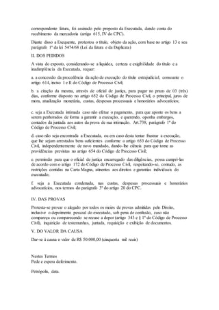 correspondente fatura, foi assinado pelo preposto da Executada, dando conta do 
recebimento da mercadoria (artigo 615, IV do CPC). 
Diante disso a Exequente, protestou o título, objeto da ação, com base no artigo 13 e seu 
parágrafo 1º da lei 5474/68 (Lei da fatura e da Duplicata) 
II. DOS PEDIDOS 
A vista do exposto, considerando-se a liquidez, certeza e exigibilidade do título e a 
inadimplência da Executada, requer: 
a. a concessão da procedência da ação de execução do título extrajudicial, consoante o 
artigo 614, inciso I e II do Código de Processo Civil; 
b. a citação da mesma, através de oficial de justiça, para pagar no prazo de 03 (três) 
dias, conforme disposto no artigo 652 do Código de Processo Civil, o principal, juros de 
mora, atualização monetária, custas, despesas processuais e honorários advocatícios; 
c. seja a Executada intimada caso não efetue o pagamento, para que aponte os bens a 
serem penhorados de forma a garantir a execução, e querendo, oponha embargos, 
contados da juntada aos autos da prova de sua intimação. Art.738, parágrafo 1º do 
Código de Processo Civil; 
d. caso não seja encontrada a Executada, ou em caso desta tentar frustrar a execução, 
que lhe sejam arrestados bens suficientes conforme o artigo 653 do Código de Processo 
Civil, independentemente de novo mandado, dando-lhe ciência para que tome as 
providências previstas no artigo 654 do Código de Processo Civil; 
e. permissão para que o oficial de justiça encarregado das diligências, possa cumpri-las 
de acordo com o artigo 172 do Código de Processo Civil, respeitando-se, contudo, as 
restrições contidas na Carta Magna, atinentes aos direitos e garantias individuais do 
executado; 
f. seja a Executada condenada, nas custas, despesas processuais e honorários 
advocatícios, nos termos do parágrafo 3º do artigo 20 do CPC. 
IV. DAS PROVAS 
Protesta-se provar o alegado por todos os meios de provas admitidas pelo Direito, 
inclusive o depoimento pessoal do executado, sob pena de confissão, caso não 
compareça ou comparecendo se recuse a depor (artigo 343 e § 1º do Código de Processo 
Civil), inquirição de testemunhas, juntada, requisição e exibição de documentos. 
V. DO VALOR DA CAUSA 
Dar-se à causa o valor de R$ 50.000,00 (cinquenta mil reais) 
Nestes Termos 
Pede e espera deferimento. 
Petrópolis, data. 
 