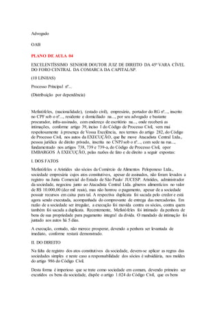 Advogado 
OAB 
PLANO DE AULA 04 
EXCELENTÍSSIMO SENHOR DOUTOR JUIZ DE DIREITO DA 45ª VARA CÍVEL 
DO FORO CENTRAL DA COMARCA DA CAPITAL/SP. 
(10 LINHAS) 
Processo Principal nº... 
(Distribuição por dependência) 
Mefistófeles, (nacionalidade), (estado civil), empresário, portador do RG nº..., inscrito 
no CPF sob o nº..., residente e domiciliado na..., por seu advogado e bastante 
procurador, infra-assinado, com endereço de escritório na..., onde receberá as 
intimações, conforme artigo 39, inciso I do Código de Processo Civil, vem mui 
respeitosamente à presença de Vossa Excelência, nos termos do artigo 282, do Código 
de Processo Civil, nos autos da EXECUÇÃO, que lhe move Atacadista Central Ltda., 
pessoa jurídica de direito privado, inscrita no CNPJ sob o nº..., com sede na rua..., 
fundamentado nos artigos 738, 739 e 739-a, do Código de Processo Civil, opor 
EMBARGOS À EXECUÇÃO, pelas razões de fato e de direito a seguir expostas: 
I. DOS FATOS 
Mefistófeles e Aristides são sócios da Comércio de Alimentos Peloponeso Ltda., 
sociedade empresária cujos atos constitutivos, apesar de assinados, não foram levados a 
registro na Junta Comercial do Estado de São Paulo/ JUCESP. Aristides, administrador 
da sociedade, negociou junto ao Atacadista Central Ltda. gêneros alimentícios no valor 
de R$ 10.000,00 (dez mil reais), mas não honrou o pagamento, apesar de a sociedade 
possuir recursos em caixa para tal. A respectiva duplicata foi sacada pelo credor e está 
agora sendo executada, acompanhada do comprovante de entrega das mercadorias. Em 
razão de a sociedade ser irregular, a execução foi movida contra os sócios, contra quem 
também foi sacada a duplicata. Recentemente, Mefistófeles foi intimado da penhora de 
bens de sua propriedade para pagamento integral da dívida. O mandado de intimação foi 
juntado aos autos há 5 dias. 
A execução, contudo, não merece prosperar, devendo a penhora ser levantada de 
imediato, conforme restará demonstrado. 
II. DO DIREITO 
Na falta de registro dos atos constitutivos da sociedade, devem-se aplicar as regras das 
sociedades simples e neste caso a responsabilidade dos sócios é subsidiária, nos moldes 
do artigo 986 do Código Civil. 
Desta forma é imperioso que se trate como sociedade em comum, devendo primeiro ser 
excutidos os bens da sociedade, dispõe o artigo 1.024 do Código Civil, que os bens 
 