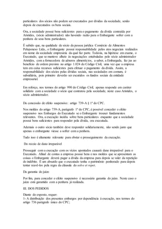 particulares dos sócios não podem ser executados por dívidas da sociedade, senão 
depois de executados os bens sociais. 
Ora, a sociedade possui bens suficientes para o pagamento da dívida contraída por 
Aristides, (sócio administrador) não havendo razão para o Embargante sofrer com a 
penhora de seus bens particulares. 
É sabido que, na qualidade de sócio da pessoa jurídica Comércio de Alimentos 
Peloponeso Ltda., o Embargante possui responsabilidade pelos atos negociais realizados 
em nome da sociedade empresária da qual faz parte. Todavia, na hipótese em exame, o 
Executado, que se manteve alheio às negociações entabuladas pelo sócio administrador 
Aristides, com a fornecedora de gêneros alimentícios, a saber, a Embargada, faz jus ao 
benefício de ordem previsto no artigo 1.024 do Código Civil, uma vez que a empresa 
tem em caixa recursos suficientes para efetuar o pagamento da dívida. Assim, a 
responsabilidade dos sócios pelas dívidas sociais, nas sociedades em comum, é 
subsidiária, pois primeiro deverão ser excutidos os fundos sociais da entidade 
empresarial. 
Em reforço, nos termos do artigo 990 do Código Civil, apenas responde em caráter 
solidário com a sociedade o sócio que contratou pela sociedade, neste caso Aristides, o 
sócio administrador. 
Da concessão de efeito suspensivo: artigo 739-A § 1º do CPC. 
Nos moldes do artigo 739-A, parágrafo 1º do CPC, é possível conceder o efeito 
suspensivo nos Embargos do Executado se o Embargante trouxer fundamentos 
relevantes. Ora, a execução incidiu sobre bens particulares enquanto que a sociedade 
possui bens suficientes para responder pela dívida, ora executada. 
Ademais o outro sócio também deve responder solidariamente, não sendo justo que 
apenas o embargante viesse a sofrer com a penhora. 
Tudo isso é altamente relevante para obstar o prosseguimento da execução. 
Do receio de dano irreparável 
Prosseguir com a execução com os vícios apontados causará dano irreparável para o 
Executado. Afinal de contas a empresa possui bens e nos moldes que se apresentam as 
coisas o Embargante deverá pagar a dívida da empresa para depois se valer da repetição 
do indébito. É um absurdo que o executado tenha o patrimônio penhorado para depois 
tentar reavê-los pela regra da cláusula do solve et repet. 
Da garantia do juízo 
Por fim, para conceder o efeito suspensivo é necessário garantia do juízo. Neste caso o 
juízo está garantido com a penhora já realizada. 
III. DOS PEDIDOS 
Diante do exposto, requer: 
1- A distribuição dos presentes embargos por dependência à execução, nos termos do 
artigo 736 parágrafo único do CPC; 
 