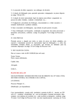 2- A concessão de efeito suspensivo nos embargos do devedor; 
3- A citação da Embargada para, querendo apresentar a impugnação no prazo disposto 
no artigo 740 do CPC; 
4- A citação do sócio representante legal da empresa para efetuar o pagamento na 
pessoa do senhor Aristides, residente e domiciliado na...; 
5- O julgamento procedente dos Embargos, desconstuíndo-se o título executivo e 
tornando insubsistente a penhora realizada; 
6- Que o executado ora Embargante, seja retirado do polo passivo da ação; 
7- Seja a Embargada ora Exequente, condenada ao pagamento das custas processuais e 
honorários advocatícios, conforme o artigo 20, parágrafo 3º do Código de Processo 
Civil; 
IV. DAS PROVAS 
Pretende provar o alegado por todos os meios de prova em direito admitidos, em 
especial o depoimento pessoal do representante legal da Embargada e a oitiva das 
testemunhas arroladas abaixo, se necessárias, que deverão ser intimadas para tal, 
consoante disposição do artigo 332 do Código de Processo Civil 
V. DO VALOR DA CAUSA 
Dar-se à causa o valor de R$ 10.000,00 (dez mil reais) 
Nestes Termos 
Pede e espera deferimento. 
Capital, data. 
Advogado 
OAB nº... 
PLANO DE AULA 05 
EXCELENTÍSSIMO SENHOR DOUTOR JUIZ DE DIREITO DA 10ª VARA CÍVEL 
DO FORO CENTRAL DA COMARCA DA CAPITAL. 
(10 LINHAS) 
Processo Principal nº... 
(Distribuição por dependência) 
Caio, (nacionalidade), (estado civil), (profissão), portador do RG nº..., inscrito no CPF 
sob o nº..., residente e domiciliado na..., por seu advogado e bastante procurador, infra-assinado, 
com endereço de escritório na..., onde receberá as intimações, conforme artigo 
39, inciso I do Código de Processo Civil, vem mui respeitosamente à presença de Vossa 
 