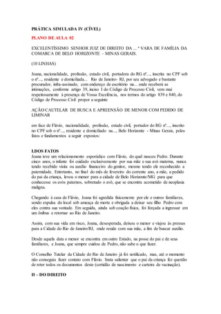 PRÁTICA SIMULADA IV (CÍVEL) 
PLANO DE AULA 02 
EXCELENTÍSSIMO SENHOR JUIZ DE DIREITO DA ... ª VARA DE FAMÍLIA DA 
COMARCA DE BELO HORIZONTE – MINAS GERAIS. 
(10 LINHAS) 
Joana, nacionalidade, profissão, estado civil, portadora do RG nº..., inscrita no CPF sob 
o nº..., residente e domiciliada... Rio de Janeiro- RJ, por seu advogado e bastante 
procurador, infra-assinado, com endereço de escritório na... onde receberá as 
intimações, conforme artigo 39, inciso I do Código de Processo Civil, vem mui 
respeitosamente à presença de Vossa Excelência, nos termos do artigo 839 e 840, do 
Código de Processo Civil propor a seguinte 
AÇÃO CAUTELAR DE BUSCA E APREENSÃO DE MENOR COM PEDIDO DE 
LIMINAR 
em face de Flávio, nacionalidade, profissão, estado civil, portador do RG nº..., inscrito 
no CPF sob o nº..., residente e domiciliado na..., Belo Horizonte - Minas Gerais, pelos 
fatos e fundamentos a seguir expostos: 
I.DOS FATOS 
Joana teve um relacionamento esporádico com Flávio, do qual nasceu Pedro. Durante 
cinco anos, o infante foi cuidado exclusivamente por sua mãe e sua avó materna, nunca 
tendo recebido visita ou auxílio financeiro do genitor, mesmo tendo ele reconhecido a 
paternidade. Entretanto, no final do mês de fevereiro do corrente ano, a mãe, a pedido 
do pai da criança, levou o menor para a cidade de Belo Horizonte/MG para que 
conhecesse os avós paternos, sobretudo o avô, que se encontra acometido de neoplasia 
maligna. 
Chegando à casa de Flávio, Joana foi agredida fisicamente por ele e outros familiares, 
sendo expulsa do local sob ameaça de morte e obrigada a deixar seu filho Pedro com 
eles contra sua vontade. Em seguida, ainda sob coação física, foi forçada a ingressar em 
um ônibus e retornar ao Rio de Janeiro. 
Assim, com sua vida em risco, Joana, desesperada, deixou o menor e viajou às pressas 
para a Cidade do Rio de Janeiro/RJ, onde reside com sua mãe, a fim de buscar auxílio. 
Desde aquela data o menor se encontra em outro Estado, na posse do pai e de seus 
familiares, e Joana, que sempre cuidou de Pedro, não sabe o que fazer. 
O Conselho Tutelar da Cidade do Rio de Janeiro já foi notificado, mas, até o momento 
não conseguiu fazer contato com Flávio. Insta salientar que o pai da criança fez questão 
de reter todos os documentos deste (certidão de nascimento e carteira de vacinação). 
II – DO DIREITO 
 