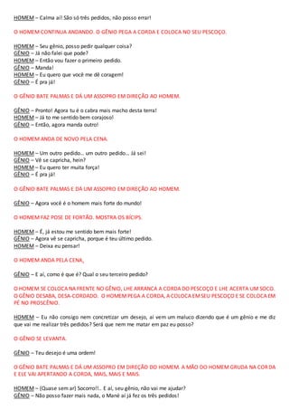 HOMEM – Calma aí! São só três pedidos, não posso errar!
O HOMEM CONTINUA ANDANDO. O GÊNIO PEGA A CORDA E COLOCA NO SEU PESCOÇO.
HOMEM – Seu gênio, posso pedir qualquer coisa?
GÊNIO – Já não falei que pode?
HOMEM – Então vou fazer o primeiro pedido.
GÊNIO – Manda!
HOMEM – Eu quero que você me dê coragem!
GÊNIO – É pra já!
O GÊNIO BATE PALMAS E DÁ UM ASSOPRO EM DIREÇÃO AO HOMEM.
GÊNIO – Pronto! Agora tu é o cabra mais macho desta terra!
HOMEM – Já to me sentido bem corajoso!
GÊNIO – Então, agora manda outro!
O HOMEM ANDA DE NOVO PELA CENA.
HOMEM – Um outro pedido… um outro pedido… Já sei!
GÊNIO – Vê se capricha, hein?
HOMEM – Eu quero ter muita força!
GÊNIO – É pra já!
O GÊNIO BATE PALMAS E DÁ UM ASSOPRO EM DIREÇÃO AO HOMEM.
GÊNIO – Agora você é o homem mais forte do mundo!
O HOMEM FAZ POSE DE FORTÃO. MOSTRA OS BÍCIPS.
HOMEM – É, já estou me sentido bem mais forte!
GÊNIO – Agora vê se capricha, porque é teu último pedido.
HOMEM – Deixa eu pensar!
O HOMEM ANDA PELA CENA.
GÊNIO – E aí, como é que é? Qual o seu terceiro pedido?
O HOMEM SE COLOCA NA FRENTE NO GÊNIO, LHE ARRANCA A CORDA DO PESCOÇO E LHE ACERTA UM SOCO.
O GÊNIO DESABA, DESA-CORDADO. O HOMEMPEGA A CORDA, A COLOCA EMSEU PESCOÇO E SE COLOCA EM
PÉ NO PROSCÊNIO.
HOMEM – Eu não consigo nem concretizar um desejo, aí vem um maluco dizendo que é um gênio e me diz
que vai me realizar três pedidos? Será que nem me matar em paz eu posso?
O GÊNIO SE LEVANTA.
GÊNIO – Teu desejo é uma ordem!
O GÊNIO BATE PALMAS E DÁ UM ASSOPRO EM DIREÇÃO DO HOMEM. A MÃO DO HOMEM GRUDA NA CORDA
E ELE VAI APERTANDO A CORDA, MAIS, MAIS E MAIS.
HOMEM – (Quase sem ar) Socorro!!.. E aí, seu gênio, não vai me ajudar?
GÊNIO – Não posso fazer mais nada, o Mané aí já fez os três pedidos!
 