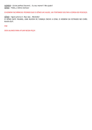 HOMEM – (Já de joelhos) Socorro!… Eu vou morrer!! Me ajuda!!
GÊNIO – Pediu, o Gênio realizou!
O HOMEM FAZ MÍMICAS PEDINDO QUE O GÊNIO LHE AJUDE, VAI TENTANDO SOLTAR A CORDA DO PESCOÇO.
GÊNIO – Agora preciso ir. Bye, bye… Manézão!
O GÊNIO BATE PALMAS, UMA NUVEM DE FUMAÇA ENCHE A CENA. O HOMEM CAI ESTIRADO NO CHÃO.
BLACK-OUT.
FIM
DOIS ALUNOS PARA ATUAR NESSA PEÇA!
 
