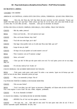 02 - Peça teatral para a disciplina Artes/Teatro – Profª Elina Fernandes
O CRAVO E A ROSA
CENÁRIO: UM JARDIM
ABREM-SE AS CORTINAS, A ROSA ESTÁ EM CENA. LINDA, VERMELHA. QUASE UMA PRINCESA.
ROSA – Bom dia, dia! Bom dia, Sol! Que lindo dia para encontrar um belo namorado. Tomara que
aquele Lírio lindo passe por aqui hoje! Tenho certeza que hoje ele vai me notar, pois estou mais bonita do que
os outros dias. E se ele olhar pra mim… Aaaaaaiiii… acho que vou desmaiar de emoção!
ENTRA EM CENA O CRAVO. SIMPLES, SEM GRAÇA, UM CAIPIRA. TRAZ UM VIOLÃO.
CRAVO – Bão dia, minha princesa!
ROSA – Estava um bom dia… Até você aparecer por aqui.
CRAVO – Mas, ocê tá uma belezura hoje, hein?
ROSA – Você não tem outro lugar pra ir não?
CRAVO – Que lugar desse jardim todo eu vô achá uma Rosa mais linda que ocê?
ROSA – Larga do meu pé, chulé!
CRAVO – Só largo do seu pé quando ocê aceitá namorá com eu?
ROSA – Não é: namorar com eu! É namorar comigo!
CRAVO – Inton, ocê aceita?
ROSA – Claro que não! Já falei que não quero nada com você. Se você quiser, posso até ser sua amiga.
Mas, só!
CRAVO – Fiz até uma moda pr’ocê. Iscuita só!
CRAVO DEDILHA UM ACORDO SERTANEJO NO VIOLÃO.
ROSA – Pode parar, pode parar, pode parar! Eu odeio a sua cantoria. Agora me dá licença que está
quase na hora do meu futuro namorado passar por aqui.
CRAVO – Mas, o seu namorado já táqui. Oia só!
FAZ POSE DE FORTÃO E ESBOÇA UM OLHAR SEDUTOR.
CRAVO – Não sou uma beleza?
ROSA – Você é um chato, isso sim! Agora vai procurar a Margarida, vai! Quem sabe ela não te dá bola?
Pois o meu negócio é com o Lírio! Ele sim, é lindo, elegante, perfumado.
CRAVO – Ih, tá me chamando de fedido?
O CRAVO SE CHEIRA. FAZ MENÇÃO DE SE SENTIR FEDIDO.
ROSA – (RINDO) Viu só! Até você não agüenta o seu cheiro.
CRAVO – Oia aqui, sua… sua… Qué sabê de uma coisa? Eu num quero mais sabe de ocê. E fica aí
mesmo esperando aquele almofadinha do Lírio, fica!
 