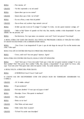 ROSA – Fico mesmo, ta?
CRAVO – Vai ficá esperando e vai até cansá!
ROSA – Quem disse que eu vou cansar?
CRAVO – Quem disse que o Lírio vai te bola?
ROSA – Eu sou a Rosa, a mais bela do jardim!
CRAVO – Seu eu fosse ocê, aceitava logo namorá com eu!
ROSA – Já falei que não é com eu! É comigo! É comigo! E o Lírio, vai sim querer namorar comigo, ta?
CRAVO – Intão ta bão! Quero vê quando ocê ficá véia, feia, murcha, sozinha e toda despetalada? Aí, nem
adianta vim me procurá, viu?
ROSA – Seu horroroso. Eu é que nunca vou namorar com você! Você é um grosso! Fora daqui!
A ROSA ATIRA UM VASO EM CRAVO. ELE TENTA SE PROTEGER E DEIXA O VIOLÃO NO CHÃO.
O CRAVO SE ESCONDE E FICA OBSERVANDO ROSA.
ROSA – Esse Cravo é um insuportável! O pior é que ele não larga do meu pé! Eu vou lhe mostrar uma
coisa. Volta aqui!
ROSA VAI ATÉ O CENTRO DO PALCO E PROCURA POR CRAVO.
ROSA – Cravo, cadê você! Seu sem graça! Aparece. Agora!
ROSA PÁRA NO CENTRO DO PALCO, OLHA E NÃO VÊ NINGUÉM.
ROSA – Será? Será que o Cravo tem razão? Será que o Lírio não vai querer namorar comigo? E eu vou
ficar sozinha? Não! Não posso ficar sozinha! Velha, feia, murcha e despetalada? Aí que medo! Ei, Cravo, volta
aqui. Você está certo! Não quero mais saber de esperar o Lírio. Eu aceito namorar com você!
A ROSA VOLTA A PROCURA POR CRAVO.
ROSA – (CHOROSA) Cravo! Cravo! Cadê você?
O CRAVO SAI DO ESCONDERIJO COM UM LENÇO SUJO DE VERMELHO AMARRADO NA
CABEÇA.
CRAVO – Ai! Ai minha cabeça!
ROSA – O que aconteceu?
CRAVO – Ocê num alembra? O vaso que ocê jogou ni mim?
ROSA – Desculpa, Cravo. Não queria te machucar!
CRAVO – Mas, machucô!
ROSA – Deixa eu ver isso!
CRAVO – Não! Meio ocê nem mexe!
ROSA – Então vamos fazer as pazes!
CRAVO – Tá bem! Eu aceito suas desculpas!
 