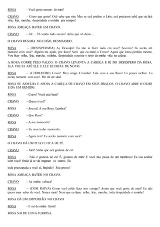 ROSA – Você gosta mesmo de mim?
CRAVO – Craro que gosto! Ocê sabe que sim. Mas se ocê prefere o Lírio, ocê precisava sabê que vai ficá
véia, feia, murcha, despetalada e sozinha pra sempre!
ROSA AMEAÇA BATER EM CRAVO.
CRAVO – Ai!… Tô vendo tudo escuro! Acho que vô desm…
O CRAVO DESABA NO CHÃO, DESMAIADO.
ROSA – (DESESPERADA) Ai, Desculpa! Eu não ia fazer nada em você! Socorro! Eu aceito até
namorar com você! Alguém me ajude, por favor! Será que eu matei o Cravo? Agora que estou perdida mesmo.
Vou ficar velha, feia, murcha, sozinha, despetalada e passar o resto da minha vida na cadeia.
A ROSA CORRE PELO PALCO. O CRAVO LEVANTA A CABEÇA E RI DO DESESPERO DA ROSA.
ELA VOLTA ATÉ ELE E ELE SE DEITA DE NOVO.
ROSA – (CHORANDO) Cravo! Meu amigo Cravinho! Fala com a sua Rosa! Eu pensei melhor. Eu
aceito namorar com você. Me dá um sinal.
ROSA SE AJOELHA E APOIA A CABEÇA DE CRAVO EM SEUS BRAÇOS. O CRAVO ABRE O OLHO
E DÁ UM GEMIDO.
ROSA – Cravo! Você está bem?
CRAVO – Quem é ocê?
ROSA – Sou eu! A sua Rosa. Lembra?
CRAVO – Que Rosa?
ROSA – A sua namorada!
CRAVO – Eu num tenho namorada.
ROSA – Agora tem! Eu aceito namorar com você!
O CRAVO DÁ UM PULO E FICA DE PÉ.
CRAVO – Jura? Sabia que ocê gostava de eu!
ROSA – Não é gostava de eu! É, gostava de mim! E você não passa de um mentiroso! Eu vou acabar
com você! Onde já se viu enganar os outros. Eu
toda preocupada e você aí, fingindo! Seu grosso!
ROSA AMEAÇA BATER NO CRAVO.
CRAVO – Ai, minha cabeça!
ROSA – (COM RAIVA) Como você pôde fazer isso comigo? Assim que você gosta de mim? Eu não
quero mais saber de você. Nunca mais! Nem que eu fique velha, feia, murcha, toda despetalada e sozinha!
ROSA DÁ UM EMPURRÃO NO CRAVO
ROSA – E sai da minha frente!
ROSA SAI DE CENA FURIOSA.
 