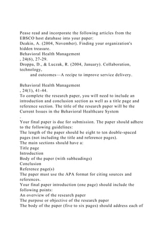 Pease read and incorporate the following articles from the
EBSCO host database into your paper:
Deakin, A. (2004, November). Finding your organization's
hidden treasure.
Behavioral Health Management
, 24(6), 27-29.
Droppa, D., & Luczak, R. (2004, January). Collaboration,
technology,
and outcomes—A recipe to improve service delivery.
Behavioral Health Management
, 24(1), 41-44.
To complete the research paper, you will need to include an
introduction and conclusion section as well as a title page and
reference section. The title of the research paper will be the
Current Issues in the Behavioral Healthcare System
.
Your final paper is due for submission. The paper should adhere
to the following guidelines:
The length of the paper should be eight to ten double-spaced
pages (not including the title and reference pages).
The main sections should have a:
Title page
Introduction
Body of the paper (with subheadings)
Conclusion
Reference page(s)
The paper must use the APA format for citing sources and
references.
Your final paper introduction (one page) should include the
following points:
An overview of the research paper
The purpose or objective of the research paper
The body of the paper (five to six pages) should address each of
 