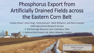 Phosphorus Export from
Artificially Drained Fields across
the Eastern Corn Belt
Lindsay Pease1, Kevin King1, Emily Duncan1, Mark Williams2, and Norm Fausey2
USDA Agricultural Research Service
1. Soil Drainage Research Unit, Columbus, Ohio
2. National Soil Erosion Lab, West Lafayette, Indiana
72nd SWCS International Annual Conference
Madison, Wisconsin
July 31, 2017
 