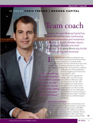 March 2011 • Issue 48


     in	focus	CHRIS FREUND | MEKONG CAPITAL




                                                                        Team coach
                                                                          Vietnam-focused Mekong Capital has
                                                                          spent the last few years overhauling
                                                                          its team composition and investment
48                                                                        approach in search of better returns.
                                                                          Chris Freund, founder and chief
                                                                          executive, tells Jenny Blinch why he felt
                                                                          the restructuring was necessary



                                                                            I
                                                                            f private equity firms have a collective reputation for opac-
                                                                            ity, then Chris Freund, founder and CEO of Vietnam-focused
                                                                            Mekong Capital, is doing his best to break the mould.
                                                                           As one limited partner who has visited the firm’s base in Ho
                                                                        Chi Minh City put it, Freund could almost be said to “over-
                                                                        share”. There is something of the confessional in his completely
                                                                                                frank approach to discussing Mekong’s
                                                                                                far-from-straightforward evolution since
                                                               “The critical thing it was founded in 2002.
                                                                                                    But then Freund, originally from
                                                               in 2007, when the Chicago, defies convention in many
                                                           transformation process ways, and has set Mekong on a path
                                                                                                that ensures it does the same. After
                                                                 started, was the               all, not many private equity firms in
                                                              realisation that we the world – let alone in Asia –have a
                                                                                                “chief empowerment officer” on their
                                                            weren’t really adding management team, but at Mekong the
                                                                value in the post-              role, which focuses on the mentoring of
                                                                                                Mekong’s investment staff, is considered
                                                              investment phase” central to the successful functioning of
                                                                                                the business.

                                                                            OVERHAULING THE BUSINESS
                                                                            It wasn’t always this way though. In fact, for the first four to five
                                                                            years of Mekong’s existence, the firm did little to stand out from
                                                                            the crowd. Its maiden fund, Mekong Enterprise Fund (MEF),
                                                                            launched in 2002 and collected $18.5 million from an LP base
                                                                            made up primarily of development finance institutions. That was
                                                                            followed in 2006 by MEF II, launched in 2006, which raised a
                                                                            total of $50 million from an LP base largely consisting of family       ➟
     Copying without permission from PE ASIA is unlawful                                                                            PE ASIA         21
 