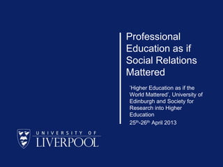 Professional
Education as if
Social Relations
Mattered
’Higher Education as if the
World Mattered’, University of
Edinburgh and Society for
Research into Higher
Education
25th-26th April 2013

 