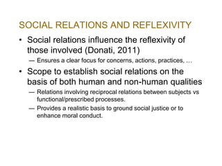SOCIAL RELATIONS AND REFLEXIVITY
• Social relations influence the reflexivity of
those involved (Donati, 2011)
― Ensures a clear focus for concerns, actions, practices, …

• Scope to establish social relations on the
basis of both human and non-human qualities
― Relations involving reciprocal relations between subjects vs
functional/prescribed processes.
― Provides a realistic basis to ground social justice or to
enhance moral conduct.

 