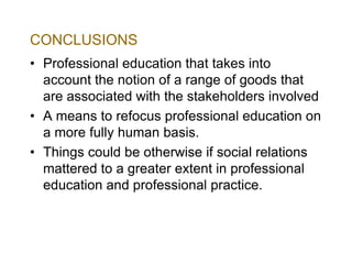 CONCLUSIONS
• Professional education that takes into
account the notion of a range of goods that
are associated with the stakeholders involved
• A means to refocus professional education on
a more fully human basis.
• Things could be otherwise if social relations
mattered to a greater extent in professional
education and professional practice.

 
