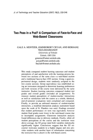 JI. of Technology and Teacher Education (2007) 15(2), 233-246
Two Peas in a Pod? AComparison of Face-to-Face and
Web-Based Classrooms
GALE A. MENTZER, JOHNROBERT CRYAN, AND BERHANE
TECLEHAIMANOT
Universio,of Toledo
Toledo, OH USA
gmentze@utnet.utoledo.edu
jcryan@utnet.utoledo.edu
btecleh @utnet.utoledo.edu
This study compared student learning outcomes and student
perceptions of and satisfaction with the learning process be-
tween two sections of the same class-a web-based section
and a traditional face-to-face (f2f) section. Using a quasi-ex-
perimental design, students were randomly assigned to the
two course sections. Group equivalency was established us-
ing an instrument designed to determine learning preferences
and both versions of the course were delivered by the same
instructor. Student learning outcomes compared student test
grades and overall grades (included all assignments). To
measure student perceptions of student-teacher interactions
as well as satisfaction with the course as a whole, identical,
end-of-semester evaluations were completed and compared.
Finally, to provide an unbiased measure of student-teacher
interaction, a modified interaction analysis instrument based
upon the work of N. Flanders was used. Findings revealed
that student performance on tests was equivalent; however
student final grades were lower in the web-based course due
to incomplete assignments. Classroom interaction analysis
found differences due to delivery methods. Finally, while all
student perceptions of the course and the instructor were
above average, the f2f group rated both variables statistically
significantly higher. Conclusions suggest that the f2f en-
counter motivates students to a higher degree and also pro-
vides students with another layer of information concerning
the instructor that is absent in the web-based course.
 