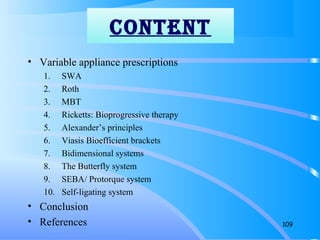 • Variable appliance prescriptions
1. SWA
2. Roth
3. MBT
4. Ricketts: Bioprogressive therapy
5. Alexander’s principles
6. Viasis Bioefficient brackets
7. Bidimensional systems
8. The Butterfly system
9. SEBA/ Protorque system
10. Self-ligating system
• Conclusion
• References 109
CONTENT
 