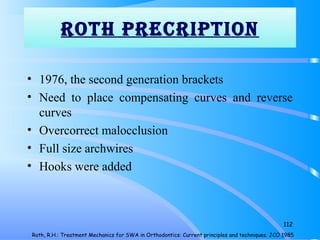 rOTh prECripTiON
• 1976, the second generation brackets
• Need to place compensating curves and reverse
curves
• Overcorrect malocclusion
• Full size archwires
• Hooks were added
112
Roth, R.H.: Treatment Mechanics for SWA in Orthodontics: Current principles and techniques. JCO 1985
 