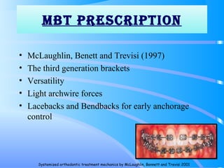MBT prESCripTiON
• McLaughlin, Benett and Trevisi (1997)
• The third generation brackets
• Versatility
• Light archwire forces
• Lacebacks and Bendbacks for early anchorage
control
115
Systemized orthodontic treatment mechanics by McLaughlin, Bennett and Trevisi 2001
 