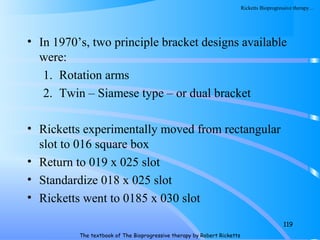 • In 1970’s, two principle bracket designs available
were:
1. Rotation arms
2. Twin – Siamese type – or dual bracket
• Ricketts experimentally moved from rectangular
slot to 016 square box
• Return to 019 x 025 slot
• Standardize 018 x 025 slot
• Ricketts went to 0185 x 030 slot
119
The textbook of The Bioprogressive therapy by Robert Ricketts
Ricketts Bioprogressive therapy…
 