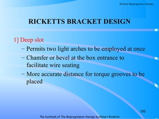 RICKETTS BRACKET DESIGN
1] Deep slot
– Permits two light arches to be employed at once
– Chamfer or bevel at the box entrance to
facilitate wire seating
– More accurate distance for torque grooves to be
placed
120
The textbook of The Bioprogressive therapy by Robert Ricketts
Ricketts Bioprogressive therapy…
 
