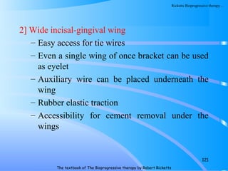 2] Wide incisal-gingival wing
– Easy access for tie wires
– Even a single wing of once bracket can be used
as eyelet
– Auxiliary wire can be placed underneath the
wing
– Rubber elastic traction
– Accessibility for cement removal under the
wings
121
The textbook of The Bioprogressive therapy by Robert Ricketts
Ricketts Bioprogressive therapy…
 