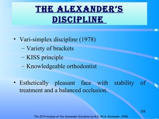 The ALeXANDeR’S
DiScipLiNe
• Vari-simplex discipline (1978)
– Variety of brackets
– KISS principle
– Knowledgeable orthodontist
• Esthetically pleasant face with stability of
treatment and a balanced occlusion.
126
The 20 Principles of the Alexander Discipline by R.G. Wick Alexander. 2008
 