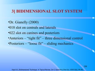 3] BIDIMENSIONAL SLOT SYSTEM
•Dr. Gianelly (2000)
•018 slot on centrals and laterals
•022 slot on canines and posteriors
•Anteriors – “tight fit” – three dimensional control
•Posteriors – “loose fit” – sliding mechanics
139
Vipul K S, Bidimensional Technique: A Topical Review. Int J Dentistry Oral Sci. 2015 2(6), 94-96.
 