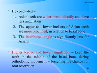 • He concluded –
1. Asian teeth are wider mesio-distally and have
less angulation
2. The upper and lower incisors of Asian teeth
are more proclined, in relation to basal bone
3. The interincisal angle is significantly less for
Asians
• Higher torque and lower angulation – keep the
teeth in the middle of the basal bone during
orthodontic movement – lessening the chance for
root resorption. 156
SEBA System…
 