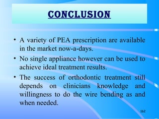 CONCLUSION
• A variety of PEA prescription are available
in the market now-a-days.
• No single appliance however can be used to
achieve ideal treatment results.
• The success of orthodontic treatment still
depends on clinicians knowledge and
willingness to do the wire bending as and
when needed.
162
coNcLUSioN
 