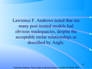 Lawrence F. Andrews noted that too
many post treated models had
obvious inadequacies, despite the
acceptable molar relationships as
described by Angle.
17
*Lawrence Andrews, The six keys to optimal occlusion. AJODO 1972(296-309)
 