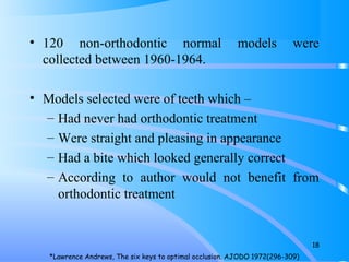 • 120 non-orthodontic normal models were
collected between 1960-1964.
• Models selected were of teeth which –
– Had never had orthodontic treatment
– Were straight and pleasing in appearance
– Had a bite which looked generally correct
– According to author would not benefit from
orthodontic treatment
18
*Lawrence Andrews, The six keys to optimal occlusion. AJODO 1972(296-309)
 