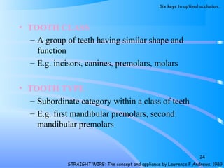 • TOOTH CLASS
– A group of teeth having similar shape and
function
– E.g. incisors, canines, premolars, molars
• TOOTH TYPE
– Subordinate category within a class of teeth
– E.g. first mandibular premolars, second
mandibular premolars
24
STRAIGHT WIRE: The concept and appliance by Lawrence F Andrews. 1989
Six keys to optimal occlusion…
 