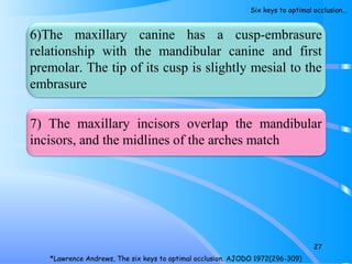 6)The maxillary canine has a cusp-embrasure
relationship with the mandibular canine and first
premolar. The tip of its cusp is slightly mesial to the
embrasure
7) The maxillary incisors overlap the mandibular
incisors, and the midlines of the arches match
27
*Lawrence Andrews, The six keys to optimal occlusion. AJODO 1972(296-309)
Six keys to optimal occlusion…
 