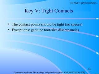 • The contact points should be tight (no spaces)
• Exceptions: genuine toot-size discrepancies
Key V: Tight Contacts
33
*Lawrence Andrews, The six keys to optimal occlusion. AJODO 1972(296-309)
Six keys to optimal occlusion…
 
