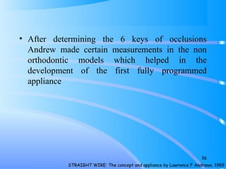 • After determining the 6 keys of occlusions
Andrew made certain measurements in the non
orthodontic models which helped in the
development of the first fully programmed
appliance
STRAIGHT WIRE: The concept and appliance by Lawrence F Andrews. 1989
36
 