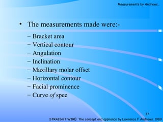 • The measurements made were:-
– Bracket area
– Vertical contour
– Angulation
– Inclination
– Maxillary molar offset
– Horizontal contour
– Facial prominence
– Curve of spee
37
STRAIGHT WIRE: The concept and appliance by Lawrence F Andrews. 1989
Measurements by Andrews…
 