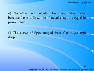 4) No offset was needed for mandibular molar
because the middle & mesiobuccal cusps are equal in
prominence.
5) The curve of Spee ranged from flat to 2.5 mm
deep
47
STRAIGHT WIRE: The concept and appliance by Lawrence F Andrews. 1989
Measurements by Andrews…
 
