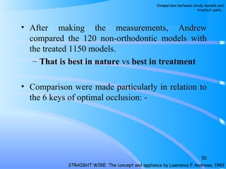 • After making the measurements, Andrew
compared the 120 non­orthodontic models with
the treated 1150 models.
– That is best in nature vs best in treatment
• Comparison were made particularly in relation to
the 6 keys of optimal occlusion: ­
50
STRAIGHT WIRE: The concept and appliance by Lawrence F Andrews. 1989
Comparison between study models and
treated casts…
 