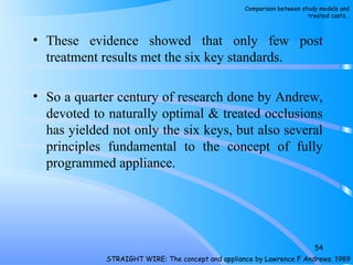 • These evidence showed that only few post
treatment results met the six key standards.
• So a quarter century of research done by Andrew,
devoted to naturally optimal & treated occlusions
has yielded not only the six keys, but also several
principles fundamental to the concept of fully
programmed appliance.
54
STRAIGHT WIRE: The concept and appliance by Lawrence F Andrews. 1989
Comparison between study models and
treated casts…
 