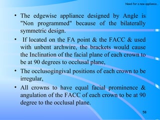 • The edgewise appliance designed by Angle is
"Non programmed" because of the bilaterally
symmetric design.
• If located on the FA point & the FACC & used
with unbent archwire, the brackets would cause
the Inclination of the facial plane of each crown to
be at 90 degrees to occlusal plane,
• The occlusogingival positions of each crown to be
irregular,
• All crowns to have equal facial prominence &
angulation of the FACC of each crown to be at 90
degree to the occlusal plane.
58
Need for a new appliance…
 
