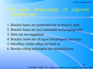The major shortcomings of edgewise
appliance are:­
1. Bracket bases are perpendicular to bracket stem
2. Bracket bases are not contoured occlusogingivally
3. Slots are not angulated
4. Bracket stems are of equal faciolingual thickness
5. Maxillary molar offset not built in
6. Bracket siting techniques are unsatisfactory
59
STRAIGHT WIRE: The concept and appliance by Lawrence F Andrews. 1989
Need for a new appliance…
 