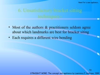 6. Unsatisfactory bracket sitting
techniques:­
• Most of the authors & practitioners seldom agree
about which landmarks are best for bracket siting
• Each requires a different wire bending
72
STRAIGHT WIRE: The concept and appliance by Lawrence F Andrews. 1989
Need for a new appliance…
 
