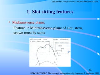 1] Slot sitting features
• Midtransverse plane:
Feature 1: Midtransverse plane of slot, stem,
crown must be same
76
STRAIGHT WIRE: The concept and appliance by Lawrence F Andrews. 1989
DESIGN FEATURES OF FULLY PROGRAMMED BRACKETS…
 