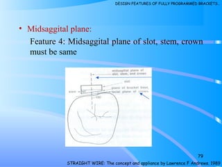 • Midsaggital plane:
Feature 4: Midsaggital plane of slot, stem, crown
must be same
79
STRAIGHT WIRE: The concept and appliance by Lawrence F Andrews. 1989
DESIGN FEATURES OF FULLY PROGRAMMED BRACKETS…
 