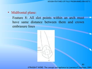 • Midfrontal plane:
Feature 8: All slot points within an arch must
have same distance between them and crown
embrasure lines
83
STRAIGHT WIRE: The concept and appliance by Lawrence F Andrews. 1989
DESIGN FEATURES OF FULLY PROGRAMMED BRACKETS…
 