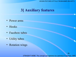 • Power arms
• Hooks
• Facebow tubes
• Utility tubes
• Rotation wings
86
3] Auxiliary features
STRAIGHT WIRE: The concept and appliance by Lawrence F Andrews. 1989
DESIGN FEATURES OF FULLY PROGRAMMED BRACKETS…
 
