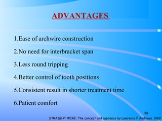 ADVANTAGES
1.Ease of archwire construction
2.No need for interbracket span
3.Less round tripping
4.Better control of tooth positions
5.Consistent result in shorter treatment time
6.Patient comfort
88
STRAIGHT WIRE: The concept and appliance by Lawrence F Andrews. 1989
 