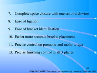 7. Complete space closure with one set of archwires
8. Ease of ligation
9. Ease of bracket identification
10. Easier more accurate bracket placement
11. Precise control on premolar and molar torque
13. Precise finishing control in all 3 planes
89
STRAIGHT WIRE: The concept and appliance by Lawrence F Andrews. 1989
 