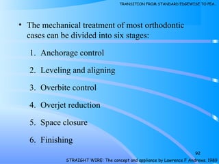 • The mechanical treatment of most orthodontic
cases can be divided into six stages:
1. Anchorage control
2. Leveling and aligning
3. Overbite control
4. Overjet reduction
5. Space closure
6. Finishing
92
STRAIGHT WIRE: The concept and appliance by Lawrence F Andrews. 1989
TRANSITION FROM STANDARD EDGEWISE TO PEA…
 