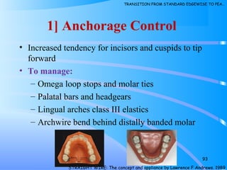 1] Anchorage Control
• Increased tendency for incisors and cuspids to tip
forward
• To manage:
– Omega loop stops and molar ties
– Palatal bars and headgears
– Lingual arches class III elastics
– Archwire bend behind distally banded molar
93
STRAIGHT WIRE: The concept and appliance by Lawrence F Andrews. 1989
TRANSITION FROM STANDARD EDGEWISE TO PEA…
 